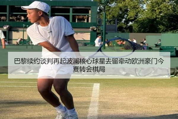 巴黎续约谈判再起波澜核心球星去留牵动欧洲豪门今夏转会棋局（feifanyule）